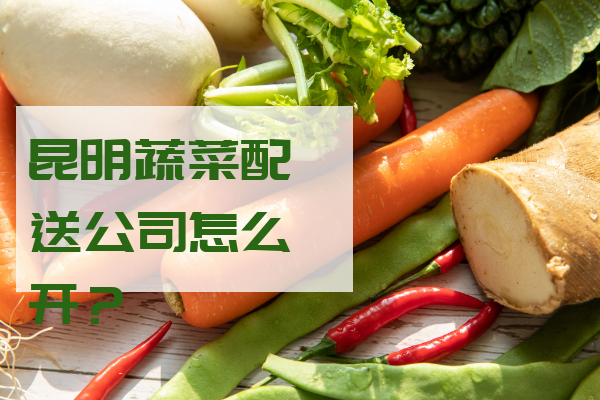 昆明蔬菜配送公司怎么開(kāi)？